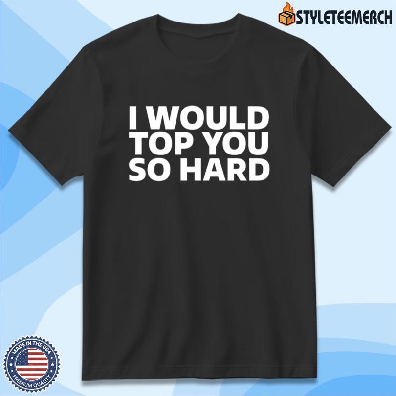 I Would Top You So Hard Shirt 10 I Would Top You So Hard Shirt