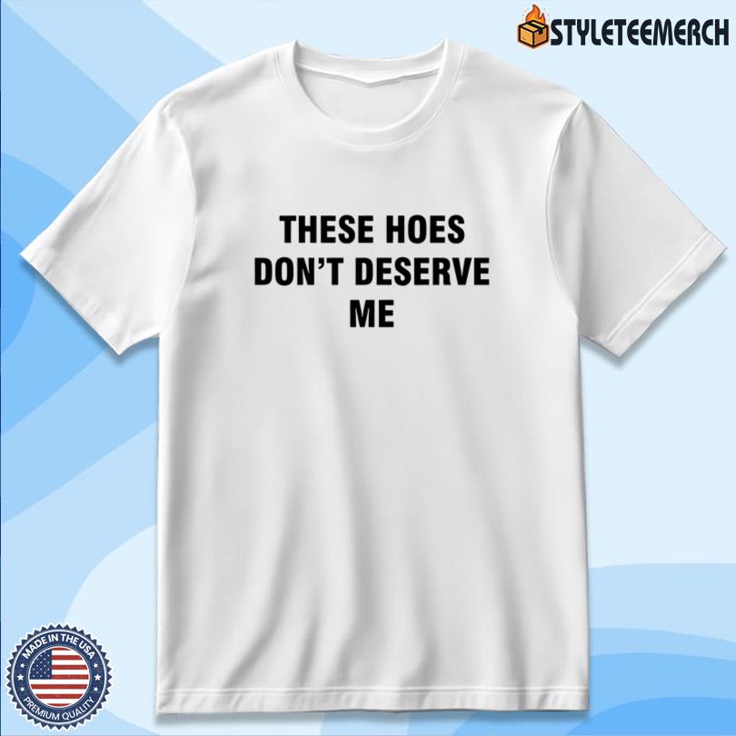 These Hoes Don't Deserve Me Shirt 10 These Hoes Don\'t Deserve Me Shirt